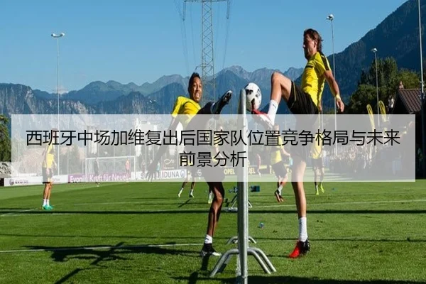 西班牙中场加维复出后国家队位置竞争格局与未来前景分析
